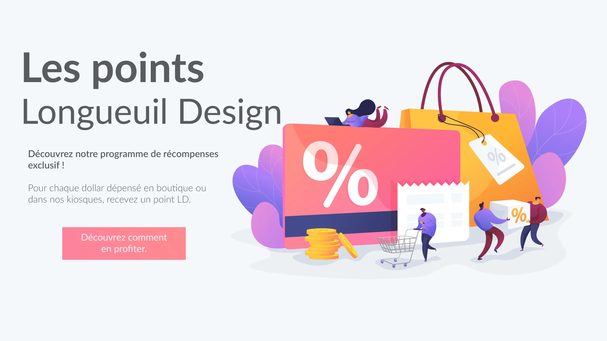 Les points Longueuil Design Découvrez notre programme de récompenses exclusif ! Pour chaque dollar dépensé en boutique ou dans nos kiosques, recevez un point LD.